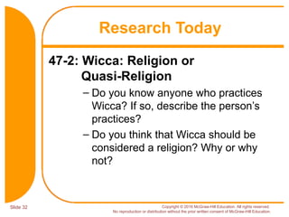 Slide 32 Copyright © 2016 McGraw-Hill Education. All rights reserved.
No reproduction or distribution without the prior written consent of McGraw-Hill Education.
47-2: Wicca: Religion or
Quasi-Religion
– Do you know anyone who practices
Wicca? If so, describe the person’s
practices?
– Do you think that Wicca should be
considered a religion? Why or why
not?
Research Today
 