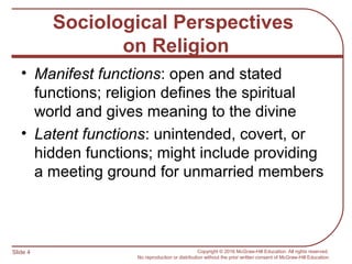 Slide 4 Copyright © 2016 McGraw-Hill Education. All rights reserved.
No reproduction or distribution without the prior written consent of McGraw-Hill Education.
Sociological Perspectives
on Religion
• Manifest functions: open and stated
functions; religion defines the spiritual
world and gives meaning to the divine
• Latent functions: unintended, covert, or
hidden functions; might include providing
a meeting ground for unmarried members
 