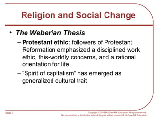 Slide 7 Copyright © 2016 McGraw-Hill Education. All rights reserved.
No reproduction or distribution without the prior written consent of McGraw-Hill Education.
Religion and Social Change
• The Weberian Thesis
– Protestant ethic: followers of Protestant
Reformation emphasized a disciplined work
ethic, this-worldly concerns, and a rational
orientation for life
– “Spirit of capitalism” has emerged as
generalized cultural trait
 