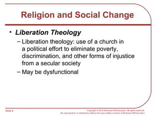 Slide 8 Copyright © 2016 McGraw-Hill Education. All rights reserved.
No reproduction or distribution without the prior written consent of McGraw-Hill Education.
Religion and Social Change
• Liberation Theology
– Liberation theology: use of a church in
a political effort to eliminate poverty,
discrimination, and other forms of injustice
from a secular society
– May be dysfunctional
 