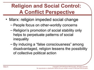 Slide 9 Copyright © 2016 McGraw-Hill Education. All rights reserved.
No reproduction or distribution without the prior written consent of McGraw-Hill Education.
Religion and Social Control:
A Conflict Perspective
• Marx: religion impeded social change
– People focus on other-worldly concerns
– Religion’s promotion of social stability only
helps to perpetuate patterns of social
inequality
– By inducing a “false consciousness” among
disadvantaged, religion lessens the possibility
of collective political action
 