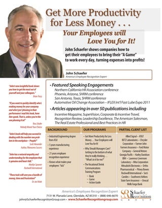 Get More Productivity
                                             for Less Money . . .
                                                            Your Employees will
                                                                   Love You for It!
                                                               John Schaefer shows companies how to
                                                               get their employees to bring their “A Game”
                                                               to work every day, turning expenses into proﬁts!

                                                                John Schaefer
                                                                America’s Employee Recognition Expert


“John’s new insightful book shows             • Featured Speaking Engagements
you how to get the most out of                     Northern California HR Association conference
yourself and your colleagues.”                     Phoenix, Arizona, SHRM conference
                           Brian Tracy
                                                   San Antonio, Texas, SHRM conference
“If you want to quickly identify who’s             Automotive Oil Change Association – IFLEX Int’l Fast Lube Expo 2011
making money for your company
and who’s just ‘phoning in their              • Articles appearing in over 50 publications including
performance’ read this book, have                  Incentive Magazine, SuperVision, Corporate & Incentive Travel,
him speak. That is, unless you’re the
one phoning it in!”                                Recognition Review, Leadership Excellence, The American Salesman,
                            Ross Shafer            The Real Estate Professional and Best Practices in HR
             Nobody Moved Your Cheese
                                            BACKGROUND                          OUR PROGRAMS                        PARTIAL CLIENT LIST
“John’s book will help you succeed in
dealing with the number one prob-           • Industrial Engineering degree     • Get More Productivity for Less          Allied Signal • AT&T
lem in the workplace – People!”               from ASU                            Money . . . Your Employees will     BETZ Laboratories • Chrysler
                        Scott Alexander     • 5 years manufacturing               Love You for It!                     Corporation • Farmer John
             Author, Rhinoceros Success       experience                        • Why Should Managers Care?         Farmers Insurance • Ford Motor
                                                                                  Getting to the bottom of what        Company • General Motors
“John has a natural empathy and             • 21 years employee                                                                     • Harley Davidson
                                              recognition experience              they’re really thinking . . .
understanding for the employee that                                                                                    IBM • Lawrence Livermore
is genuine and heart-felt.”
                                                                                  “What’s in it for me?”
                                            • Knows what makes your                                                  Laboratory • Mita Corporation
                      Marilyn Spooner         employees “tick”                  • The Vocational Shrink              Mitsubishi Electronics • Ortho
                 Rockwell International                                           Communications                    Pharmaceutical • Pitney Bowes
                                                                                  Training Program                   Rockwell International • See’s
“These tools will save you a bundle of                                                 Book
money, time and frustration!”                                                                                         Candies • Southwest Airlines
                                                                                       Game                         State Farm Insurance • Unocal
                           Dr. Joe Vitale                                              Action Guide
                                                                                                                           Wells Fargo Bank

                                                           America’s Employee Recognition Expert
                               7131 W. Planada Lane, Glendale, AZ 85310 • (888) 646-6670
            john@SchaeferRecognitionGroup.com • www.SchaeferRecognitiongroup.com                                     G      R       O        U          P
 