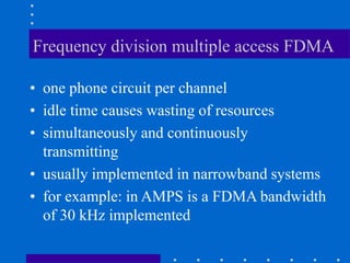 Frequency division multiple access FDMA
• one phone circuit per channel
• idle time causes wasting of resources
• simultaneously and continuously
transmitting
• usually implemented in narrowband systems
• for example: in AMPS is a FDMA bandwidth
of 30 kHz implemented
 