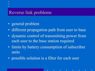Reverse link problems
• general problem
• different propagation path from user to base
• dynamic control of transmitting power from
each user to the base station required
• limits by battery consumption of subscriber
units
• possible solution is a filter for each user
 