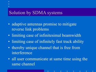 Solution by SDMA systems
• adaptive antennas promise to mitigate
reverse link problems
• limiting case of infinitesimal beamwidth
• limiting case of infinitely fast track ability
• thereby unique channel that is free from
interference
• all user communicate at same time using the
same channel
 