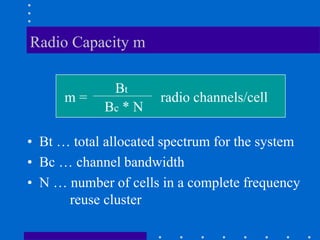 Radio Capacity m
• Bt … total allocated spectrum for the system
• Bc … channel bandwidth
• N … number of cells in a complete frequency
reuse cluster
m =
Bt
Bc * N
radio channels/cell
 