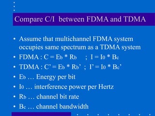 Compare C/I between FDMA and TDMA
• Assume that multichannel FDMA system
occupies same spectrum as a TDMA system
• FDMA : C = Eb * Rb ; I = I0 * Bc
• TDMA : C’ = Eb * Rb’ ; I’ = I0 * Bc’
• Eb … Energy per bit
• I0 … interference power per Hertz
• Rb … channel bit rate
• Bc … channel bandwidth
 