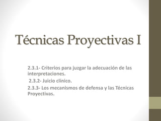 Técnicas Proyectivas I 
2.3.1- Criterios para juzgar la adecuación de las 
interpretaciones. 
2.3.2- Juicio clínico. 
2.3.3- Los mecanismos de defensa y las Técnicas 
Proyectivas. 
 