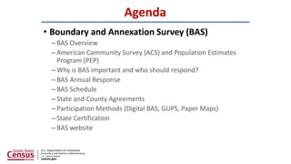 Agenda
• Boundary and Annexation Survey (BAS)
–BAS Overview
–American Community Survey (ACS) and Population Estimates
Prog...