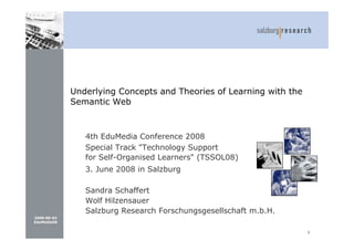 Underlying Concepts and Theories of Learning with the
             Semantic Web



                4th EduMedia Conference 2008
                Special Track quot;Technology Support
                for Self-Organised Learnersquot; (TSSOL08)‫‏‬
                3. June 2008 in Salzburg

                Sandra Schaffert
                Wolf Hilzensauer
                Salzburg Research Forschungsgesellschaft m.b.H.
2008-06-03
EduMedia08

                                                                     1