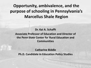 Opportunity, ambivalence, and the 
purpose of schooling in Pennsylvania’s 
Marcellus Shale Region 
Dr. Kai A. Schafft 
Associate Professor of Education and Director of 
the Penn State Center for Rural Education and 
Communities 
Catharine Biddle 
Ph.D. Candidate in Education Policy Studies 
 
