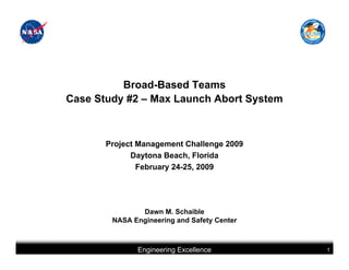 Broad-Based Teams
Case Study #2 – Max Launch Abort System



       Project Management Challenge 2009
             Daytona Beach, Florida
               February 24-25, 2009




               Dawn M. Schaible
        NASA Engineering and Safety Center



              Engineering Excellence         1
 