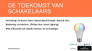 DE TOEKOMST VAN
SCHAKELAARS
- Verlichting via Smart home (bijvoorbeeld Google, Alexa & Siri)
- Bediening via telefoon. (Philips Hue, smart lighting)
- KNX/EIB wordt ook steeds slimmer en eenvoudiger.
9-8-2021
WWW.ELEKTROTUBE.NL 11
 
