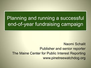 Planning and running a successful
end-of-year fundraising campaign
Naomi Schalit
Publisher and senior reporter
The Maine Center for Public Interest Reporting
www.pinetreewatchdog.org
 