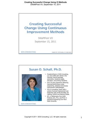 Creating Successful Change Using CI Methods
       SWaMFest VII, September 15, 2011




  Creating Successful
Change Using Continuous
 Improvement Methods
                 SWaMFest VII
              September 15, 2011



                                       Copyright © 2011 SOS Consulting, LLC. All rights reserved.




      Susan O. Schall, Ph.D.
                               President/Owner of SOS Consulting,
                                LLC since 2004 with clients in the
                                chemical, food & beverage,
                                automotive, industrial supply,
                                education, and printing industries.
                               Over 20 years experience delivering
                                improved performance using
                                engineering, statistical and process
                                improvement methodologies.
                               Prior to consulting, Susan held a
                                variety of process improvement and
                                leadership roles at RR Donnelley, GE
                                Lighting, DuPont and Eastman Kodak.
                               B.S. in Mathematics from SUNY,
                                Fredonia; B.S., M.S., and Ph.D. in
                                Industrial Engineering from Penn
                                State University.
                                                                                       2




Copyright © 2011 SOS Consulting, LLC. All rights reserved.                                          1
 