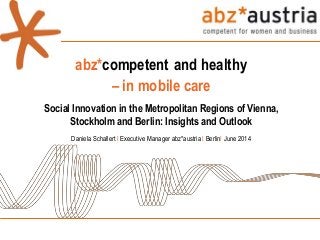 abz*competent and healthy
– in mobile care
Social Innovation in the Metropolitan Regions of Vienna,
Stockholm and Berlin: Insights and Outlook
Daniela Schallert I Executive Manager abz*austria I BerlinI June 2014
 