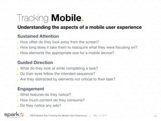 UXPA Boston Eye Tracking the Mobile User Experience | May 15, 2014
 1 0
Tracking Mobile.
Understanding the aspects of a mobile user experience

Sustained Attention
!   How often do they look away from the screen?
!   How long does it take them to reacquire what they were focusing on?
!   How elements the appropriate size for a mobile device?
Guided Direction
!   What do they look at while completing a task?
!   Do their eyes follow the intended sequence?
!   Are they distracted by elements not critical to their task?

Engagement
!   What features do they notice?
!   How much content do they consume?
!   Do they notice any ads?
 