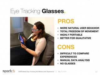 UXPA Boston Eye Tracking the Mobile User Experience | May 15, 2014
 1 7
Eye Tracking Glasses.
•  MORE NATURAL USER BEHAVIOR
•  TOTAL FREEDOM OF MOVEMENT
•  HIGHLY PORTABLE
•  BETTER FOR QUALITATIVE
PROS
•  DIFFICULT TO COMPARE
EXPERIENCES
•  MANUAL DATA ANALYSIS
•  NO GLASSES
CONS
 