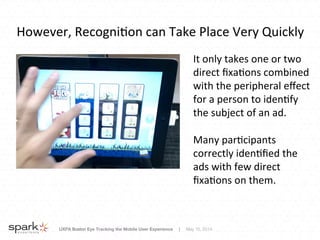 UXPA Boston Eye Tracking the Mobile User Experience | May 15, 2014
However,	
  Recogni8on	
  can	
  Take	
  Place	
  Very	
  Quickly	
  
It	
  only	
  takes	
  one	
  or	
  two	
  
direct	
  ﬁxa8ons	
  combined	
  
with	
  the	
  peripheral	
  eﬀect	
  
for	
  a	
  person	
  to	
  iden8fy	
  
the	
  subject	
  of	
  an	
  ad.	
  
	
  
Many	
  par8cipants	
  
correctly	
  iden8ﬁed	
  the	
  
ads	
  with	
  few	
  direct	
  
ﬁxa8ons	
  on	
  them.	
  
 