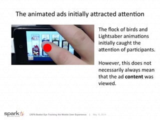 UXPA Boston Eye Tracking the Mobile User Experience | May 15, 2014
The	
  animated	
  ads	
  ini8ally	
  aNracted	
  aNen8on	
  
The	
  ﬂock	
  of	
  birds	
  and	
  
Lightsaber	
  anima8ons	
  
ini8ally	
  caught	
  the	
  
aNen8on	
  of	
  par8cipants.	
  
	
  
However,	
  this	
  does	
  not	
  
necessarily	
  always	
  mean	
  
that	
  the	
  ad	
  content	
  was	
  
viewed.	
  
 