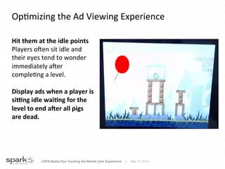 UXPA Boston Eye Tracking the Mobile User Experience | May 15, 2014
Op8mizing	
  the	
  Ad	
  Viewing	
  Experience	
  
Hit	
  them	
  at	
  the	
  idle	
  points	
  
Players	
  oRen	
  sit	
  idle	
  and	
  
their	
  eyes	
  tend	
  to	
  wonder	
  
immediately	
  aRer	
  
comple8ng	
  a	
  level.	
  
	
  
Display	
  ads	
  when	
  a	
  player	
  is	
  
si7ng	
  idle	
  wai8ng	
  for	
  the	
  
level	
  to	
  end	
  a:er	
  all	
  pigs	
  
are	
  dead.	
  
 