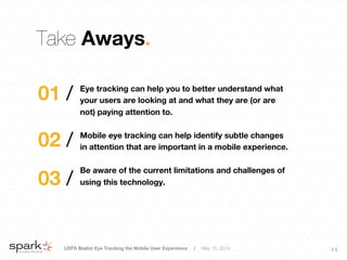 UXPA Boston Eye Tracking the Mobile User Experience | May 15, 2014
 3 5
Take Aways.
Eye tracking can help you to better understand what
your users are looking at and what they are (or are
not) paying attention to.

Mobile eye tracking can help identify subtle changes
in attention that are important in a mobile experience.

Be aware of the current limitations and challenges of
using this technology. 
01 /
02 /
03 /
 