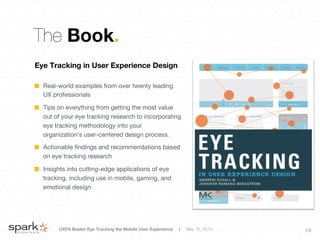 UXPA Boston Eye Tracking the Mobile User Experience | May 15, 2014
 3 6
The Book.
Eye Tracking in User Experience Design 

!   Real-world examples from over twenty leading
UX professionals
!   Tips on everything from getting the most value
out of your eye tracking research to incorporating
eye tracking methodology into your
organization’s user-centered design process.
!   Actionable ﬁndings and recommendations based
on eye tracking research
!   Insights into cutting-edge applications of eye
tracking, including use in mobile, gaming, and
emotional design
 