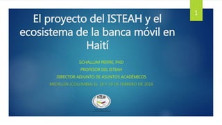 El proyecto del ISTEAH y el
ecosistema de la banca móvil en
Haití
SCHALLUM PIERRE, PHD
PROFESOR DEL ISTEAH
DIRECTOR ADJUNTO DE ASUNTOS ACADÉMICOS
MEDELLÍN (COLOMBIA) EL 18 Y 19 DE FEBRERO DE 2016
1
 
