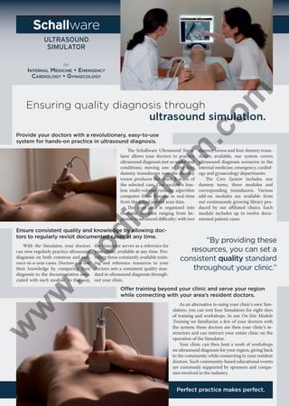 ware

.c
om

for

Ensuring quality diagnosis through
ultrasound simulation.

am

Provide your doctors with a revolutionary, easy-to-use
system for hands-on practice in ultrasound diagnosis.

ie

zh

he Schallware Ultrasound Simulator allows your doctors to practice
ultrasound diagnosis just as under real
conditions; moving one of the four
dummy transducers over the dummy
torsos produces the exact B-scans of
the selected case. Our exclusive lossless multi-volume reslicing algorithm
computes these B-scans in real-time
from the actual patient scan data.
he scan data is organized into
thematic modules ranging from beginner to advanced diiculty; with two

od

Ensure consistent quality and knowledge by allowing doctors to regularly revisit documented cases at any time.
the Simulator serves as a reference for
your clinic, available at any time. Providing these constantly available training and reference resources to your
doctors sets a consistent quality standard in ultrasound diagnosis throughout your clinic.

w

w

w

.m

With the Simulator, your doctors
can now regularly practice ultrasound
diagnosis on both common and rare,
once-in-a-year cases. Doctors can test
their knowledge by comparing their
diagnosis to the documentation associated with each module. In this way,

dummy torsos and four dummy transducers available, our system covers
ultrasound diagnosis scenarios in the
internal medicine, emergency, cardiology and gynaecology departments.
he Core System includes one
dummy torso, three modules and
corresponding transducers. Various
add-on modules are available from
our continuously growing library produced by our ailiated clinics. Each
module includes up to twelve documented patient cases.

“By providing these
resources, you can set a
consistent quality standard
throughout your clinic.”

Offer training beyond your clinic and serve your region
while connecting with your area’s resident doctors.
As an alternative to using your clinic’s own Simulators, you can rent four Simulators for eight days
of training and workshops. In our On-Site Module
Training we familiarize a few of your doctors with
the system; these doctors are then your clinic’s instructors and can instruct your entire clinic on the
operation of the Simulator.
Your clinic can then host a week of workshops
on ultrasound diagnosis for your region, giving back
to the community while connecting to your resident
doctors. Such community-based educational events
are commonly supported by sponsors and companies involved in the industry.

Perfect practice makes perfect.

 