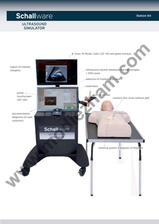 ware

.c
om

Station 64

B-Scan, M-Mode, Color (23” HD anti-glare montor)

region of interest
(targets)

Ultrasound volume database real patihologies
< 200 cases

am

selection of module and case
anamnesis

panel
touchscreen
(23” HD)

dummy probes

zh

manikin skin (scan without gel)

w

w

w

.m

od

ie

documentation
diagnosis of case
(solution)

tracking system 6 degrees of freedom

 