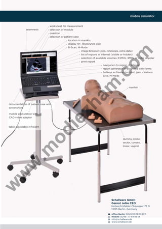 mobile simulator

worksheet for measurement
selection of module
question
selection of patient case
location in manikin
display 19”, 1600x1200 pixel
B-Scan, M-Mode
image browser (pics, cineloops, extra data)
list of regions of interest (visible or hidden)
selection of available volumes 3,5MHz, 8MHz or color doppler
print report
navigation to region of interest
report generator of diagnosis with forms
hotkeys as freeze, contrast, gain, cineloop,
save, M-Mode

documentation of patient case with
screenshots

ie

mobile workstation with
CAD video adapter

manikin

zh

am

.c
om

anamnesis

dummy probe:
sector, convex,
linear, vaginal

w

w

w

.m

od

table adjustable in height

Schallware GmbH
Gernot Jehle CEO
Hobrechtsfelder Chaussee 172 D
13125 Berlin, Germany
ofﬁce Berlin: 0049 30 29 00 61 11
mobile: 0049 1 77 4 91 18 54
info@schallware.de
www.schallware.de

 