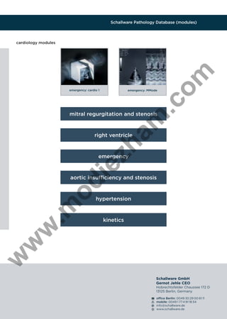 Schallware Pathology Database (modules)

.c
om

cardiology modules

emergency: cardio 1

emergency: MMode

am

mitral regurgitation and stenosis

zh

right ventricle

ie

emergency

od

aortic insufﬁciency and stenosis

kinetics

w

w

w

.m

hypertension

Schallware GmbH
Gernot Jehle CEO
Hobrechtsfelder Chaussee 172 D
13125 Berlin, Germany
ofﬁce Berlin: 0049 30 29 00 61 11
mobile: 0049 1 77 4 91 18 54
info@schallware.de
www.schallware.de

 