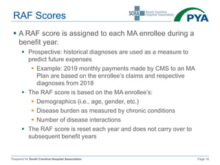 Prepared for South Carolina Hospital Association Page 18
RAF Scores
 A RAF score is assigned to each MA enrollee during a
benefit year.
 Prospective: historical diagnoses are used as a measure to
predict future expenses
 Example: 2019 monthly payments made by CMS to an MA
Plan are based on the enrollee’s claims and respective
diagnoses from 2018
 The RAF score is based on the MA enrollee’s:
 Demographics (i.e., age, gender, etc.)
 Disease burden as measured by chronic conditions
 Number of disease interactions
 The RAF score is reset each year and does not carry over to
subsequent benefit years
 