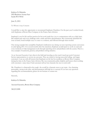 Kathryn N. Dulemba
2023 Boylston Avenue East
Seattle WA 98102

June 21, 2011

To Whom it may Concern:

I would like to take this opportunity to recommend Stephanie Chambers. For the past year I worked closely
with Stephanie at Brown Shoe Company in the Franco Sarto division.

Stephanie’s zest for life and her passion for her work made her a joy to communicate with on a daily basis.
She tackled each and every challenge with a smile and fierce determination. She consistently identified the
issue at hand, found multiple ways to come to a solution, and followed through when needed.

One strong example that exemplifies Stephanie’s dedication was during our new reporting system conversion
in early Spring 2011. For several months after the transition, Stephanie would report to work on each and
every weekend, to help management work through reporting errors and problems with the system. That is a
true example of teamwork, passion, and problem solving initiative.

As an Account Executive I am often in the field and traveling on the road, I need top notch Customer
Service representatives to service my accounts. They are critical to having successful selling- and happy
customers. I can say with all honesty that Stephanie set the bar for excellence at Brown Shoe Company
during her time in the Franco Sarto division. She was consistently polite, helpful, and honest when working
with customers- many times I had customers tell me how fantastic she was to work with!

Ms. Chambers is a diamond in the rough- she would be a fantastic asset to any team – her charming
personality, strong work ethic, and determination will help her to succeed. If you have any questions
regarding this recommendation, please do not hesitate to contact me.

Sincerely,

Kathryn N. Dulemba

Account Executive, Brown Shoe Company

360.213.3498
 