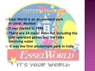  Essel World is an amusement park
  in Gorai, Mumbai
 It was started in 1986
 There are 34 major rides not including the
  coin operated games and the rides
  involving water
 It was the first amusement park in India
 
