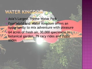  Asia’s Largest Theme Water Park.
 EsselWorld and Water Kingdom offers an
  opportunity to mix adventure with pleasure
 64 acres of fresh air, 30,000 specimens in
  botanical garden, 79 racy rides and zippy
  slides
 