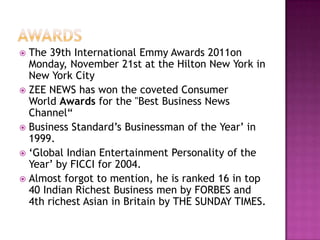  The 39th International Emmy Awards 2011on
  Monday, November 21st at the Hilton New York in
  New York City
 ZEE NEWS has won the coveted Consumer
  World Awards for the "Best Business News
  Channel“
 Business Standard’s Businessman of the Year’ in
  1999.
 ‘Global Indian Entertainment Personality of the
  Year’ by FICCI for 2004.
 Almost forgot to mention, he is ranked 16 in top
  40 Indian Richest Business men by FORBES and
  4th richest Asian in Britain by THE SUNDAY TIMES.
 