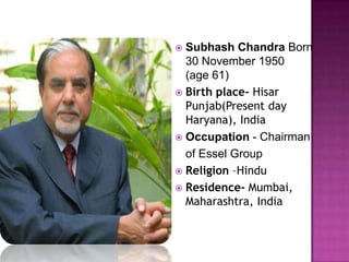  Subhash Chandra Born
  30 November 1950
  (age 61)
 Birth place- Hisar
  Punjab(Present day
  Haryana), India
 Occupation - Chairman
  of Essel Group
 Religion –Hindu
 Residence- Mumbai,
  Maharashtra, India
 