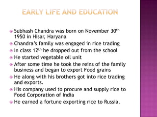 Subhash Chandra was born on November 30th
  1950 in Hisar, Haryana
 Chandra’s family was engaged in rice trading
 In class 12th he dropped out from the school
 He started vegetable oil unit
 After some time he took the reins of the family
  business and began to export Food grains
 He along with his brothers got into rice trading
  and exports.
 His company used to procure and supply rice to
  Food Corporation of India
 He earned a fortune exporting rice to Russia.
 