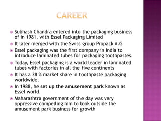    Subhash Chandra entered into the packaging business
    of in 1981, with Essel Packaging Limited
   It later merged with the Swiss group Propack A.G
   Essel packaging was the first company in India to
    introduce laminated tubes for packaging toothpastes.
   Today, Essel packaging is a world leader in laminated
    tubes with factories in all the five continents
   It has a 38 % market share in toothpaste packaging
    worldwide.
   In 1988, he set up the amusement park known as
    Essel world.
   Maharashtra government of the day was very
    oppressive compelling him to look outside the
    amusement park business for growth
 