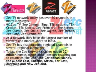  Zee TV network today has over 30 channels in
  many languages
 9X,Zee TV, Zee Cinema, Zing, TEN Action+, TEN
  Cricket, TEN Sports, Zee Premiere, Zee Action,
  Zee Classic, Zee Smile, Zee Jagran, Zee Trendz,
  Zee Café, Zee Drama etc
 As a network they have the largest number of
  viewers and market-share in India.
 Zee TV has also launched regional channels in
  several regional languages
 Today, the Zee Network reaches out to 32
  million homes across India, besides reaching out
  to countries like USA, the Caribbean islands,
  the Middle East, Europe, Africa, Far East,
  Australia and New Zealand.
 