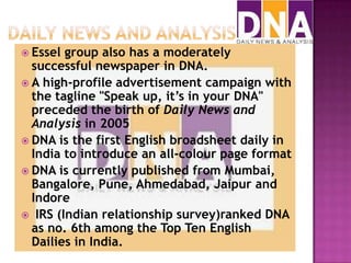  Essel group also has a moderately
  successful newspaper in DNA.
 A high-profile advertisement campaign with
  the tagline "Speak up, it’s in your DNA"
  preceded the birth of Daily News and
  Analysis in 2005
 DNA is the first English broadsheet daily in
  India to introduce an all-colour page format
 DNA is currently published from Mumbai,
  Bangalore, Pune, Ahmedabad, Jaipur and
  Indore
 IRS (Indian relationship survey)ranked DNA
  as no. 6th among the Top Ten English
  Dailies in India.
 
