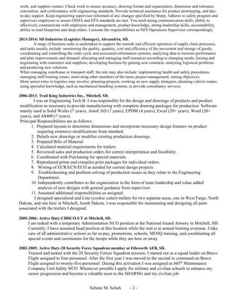 work, and supplier contact. Check work to ensure accuracy, drawing format and organization, dimension and tolerance
convention, and conformance with engineering standards. Provide technical assistance for product prototyping, and day-
to-day support. Keep engineering supervisor informed of any changes specified by Sharp; Adheres to safety program and
supervises employees to assure OSHA and EPA standards are met. You need strong communication skills, ability to
effectively communicate with employees and management, product knowledge, strong leadership skills, accountability,
ability to read blueprints and shop orders. I assume the responsibilities as NFS Operations Supervisor correspondingly.
2013-2014: SD Industries (Logistics Manager), Alexandria, SD.
A range of business tasks is undertaken to support the smooth and efficient operation of supply chain processes,
and tasks usually include: monitoring the quality, quantity, cost and efficiency of the movement and storage of goods;
coordinating and controlling the order cycle and associated information systems; analyzing data to monitor performance
and plan improvements and demand; allocating and managing staff resources according to changing needs; liaising and
negotiating with customers and suppliers; developing business by gaining new contracts, analyzing logistical problems
and producing new solutions.
When managing warehouse or transport staff, the role may also include: implementing health and safety procedures;
managing staff training issues; motivating other members of the team; project management; setting objectives.
More senior roles in logistics may involve: planning projects; working on new supply strategies; planning vehicle routes;
using specialist knowledge, such as mechanical-handling systems, to provide consultancy services.
2006-2013: Trail King Industries Inc., Mitchell, SD.
I was an Engineering Tech B. I was responsible for the design and drawings of products and product
modification as necessary to provide manufacturing with complete drawing packages for production. Software
mainly used is Solid Works (7 years), AutoCAD (7 years), EPDM (4 years), Excel (20+ years), Word (20+
years), and AS400 (7 years).
Principal Responsibilities are as follows:
1. Prepared layouts to determine dimensions and incorporate necessary design features on product
requiring extensive modifications from standard.
2. Details new drawings or modifies existing production drawings.
3. Prepared Bills of Material.
4. Calculated material requirements for trailers.
5. Reviewed sales and production orders for correct interpretation and feasibility.
6. Coordinated with Purchasing for special materials.
7. Reproduced prints and compiles print packages for individual orders.
8. Writing of ECR/ECN/ECO as needed for current design projects.
9. Troubleshooting and problem solving of production issues as they relate to the Engineering
Department.
10. Independently contributes to the organization in the form of team leadership and value added
analysis of new designs with general guidance from supervisor.
11. Assumed additional responsibilities as assigned.
I designed specialized and Line (cookie cutter) trailers for two separate areas, one in West Fargo, North
Dakota, and one here in Mitchell, South Dakota. I was responsible for maintaining and designing all parts
associated with the trailers I designed.
2005-2006: Active Duty-CBHCO-UT at Mitchell, SD.
I am tasked with a temporary Administration NCO position at the National Guard Armory in Mitchell, SD.
Currently; I have assumed head position at this location while the unit is at annual training overseas. I take
care of all administrative actions as far as pay, promotions, schools, MOSQ training, and coordinating all
special events and ceremonies for the troops while they are here or away.
2002-2005: Active Duty-28 Security Force Squadron member at Ellsworth AFB, SD.
Trained and tasked with the 28 Security Forces Squadron mission. I started out as a squad leader on Bravo
Flight assigned to four personnel. After the first year I was moved to the second in command on Bravo
Flight assigned to twenty-five personnel. During this activation I was assigned as 665th
Maintenance
Company Unit Safety NCO. Whenever possible I apply for military and civilian schools to enhance my
career progression and become a valuable asset to the SDARNG and my civilian job.
Schane M. Schuh - 2 -
 