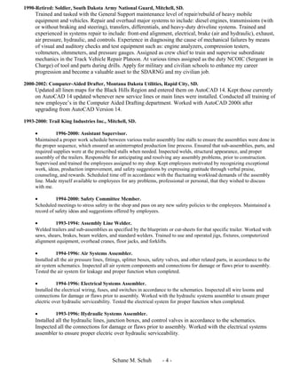 1990-Retired: Soldier, South Dakota Army National Guard, Mitchell, SD.
Trained and tasked with the General Support maintenance level of repair/rebuild of heavy mobile
equipment and vehicles. Repair and overhaul major systems to include: diesel engines, transmissions (with
or without braking and steering), transfers, differentials, and heavy-duty driveline systems. Trained and
experienced in systems repair to include: front-end alignment, electrical, brake (air and hydraulic), exhaust,
air pressure, hydraulic, and controls. Experience in diagnosing the cause of mechanical failures by means
of visual and auditory checks and test equipment such as: engine analyzers, compression testers,
voltmeters, ohmmeters, and pressure gauges. Assigned as crew chief to train and supervise subordinate
mechanics in the Track Vehicle Repair Platoon. At various times assigned as the duty NCOIC (Sergeant in
Charge) of tool and parts during drills. Apply for military and civilian schools to enhance my career
progression and become a valuable asset to the SDARNG and my civilian job.
2000-2002: Computer-Aided Drafter, Montana Dakota Utilities, Rapid City, SD.
Updated all linen maps for the Black Hills Region and entered them on AutoCAD 14. Kept those currently
on AutoCAD 14 updated whenever new service lines or main lines were installed. Conducted all training of
new employee’s in the Computer Aided Drafting department. Worked with AutoCAD 2000i after
upgrading from AutoCAD Version 14.
1993-2000: Trail King Industries Inc., Mitchell, SD.
• 1996-2000: Assistant Supervisor.
Maintained a proper work schedule between various trailer assembly line stalls to ensure the assemblies were done in
the proper sequence, which ensured an uninterrupted production line process. Ensured that sub-assemblies, parts, and
required supplies were at the prescribed stalls when needed. Inspected welds, structural appearance, and proper
assembly of the trailers. Responsible for anticipating and resolving any assembly problems, prior to construction.
Supervised and trained the employees assigned to my shop. Kept employees motivated by recognizing exceptional
work, ideas, production improvement, and safety suggestions by expressing gratitude through verbal praise,
counseling, and rewards. Scheduled time off in accordance with the fluctuating workload demands of the assembly
line. Made myself available to employees for any problems, professional or personal, that they wished to discuss
with me.
• 1994-2000: Safety Committee Member.
Scheduled meetings to stress safety in the shop and pass on any new safety policies to the employees. Maintained a
record of safety ideas and suggestions offered by employees.
• 1993-1994: Assembly Line Welder.
Welded trailers and sub-assemblies as specified by the blueprints or cut-sheets for that specific trailer. Worked with
saws, shears, brakes, beam welders, and standard welders. Trained to use and operated jigs, fixtures, computerized
alignment equipment, overhead cranes, floor jacks, and forklifts.
• 1994-1996: Air Systems Assembler.
Installed all the air pressure lines, fittings, splitter boxes, safety valves, and other related parts, in accordance to the
air system schematics. Inspected all air system components and connections for damage or flaws prior to assembly.
Tested the air system for leakage and proper function when completed.
• 1994-1996: Electrical Systems Assembler.
Installed the electrical wiring, fuses, and switches in accordance to the schematics. Inspected all wire looms and
connections for damage or flaws prior to assembly. Worked with the hydraulic systems assembler to ensure proper
electric over hydraulic serviceability. Tested the electrical system for proper function when completed.
• 1993-1996: Hydraulic Systems Assembler.
Installed all the hydraulic lines, junction boxes, and control valves in accordance to the schematics.
Inspected all the connections for damage or flaws prior to assembly. Worked with the electrical systems
assembler to ensure proper electric over hydraulic serviceability.
Schane M. Schuh - 4 -
 