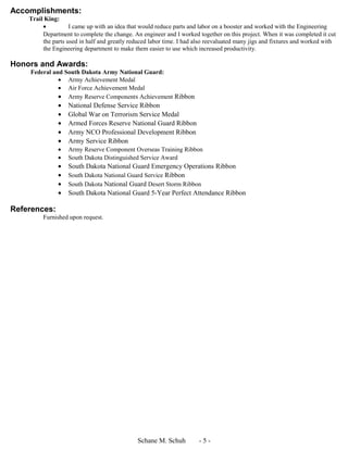 Accomplishments:
Trail King:
• I came up with an idea that would reduce parts and labor on a booster and worked with the Engineering
Department to complete the change. An engineer and I worked together on this project. When it was completed it cut
the parts used in half and greatly reduced labor time. I had also reevaluated many jigs and fixtures and worked with
the Engineering department to make them easier to use which increased productivity.
Honors and Awards:
Federal and South Dakota Army National Guard:
• Army Achievement Medal
• Air Force Achievement Medal
• Army Reserve Components Achievement Ribbon
• National Defense Service Ribbon
• Global War on Terrorism Service Medal
• Armed Forces Reserve National Guard Ribbon
• Army NCO Professional Development Ribbon
• Army Service Ribbon
• Army Reserve Component Overseas Training Ribbon
• South Dakota Distinguished Service Award
• South Dakota National Guard Emergency Operations Ribbon
• South Dakota National Guard Service Ribbon
• South Dakota National Guard Desert Storm Ribbon
• South Dakota National Guard 5-Year Perfect Attendance Ribbon
References:
Furnished upon request.
Schane M. Schuh - 5 -
 