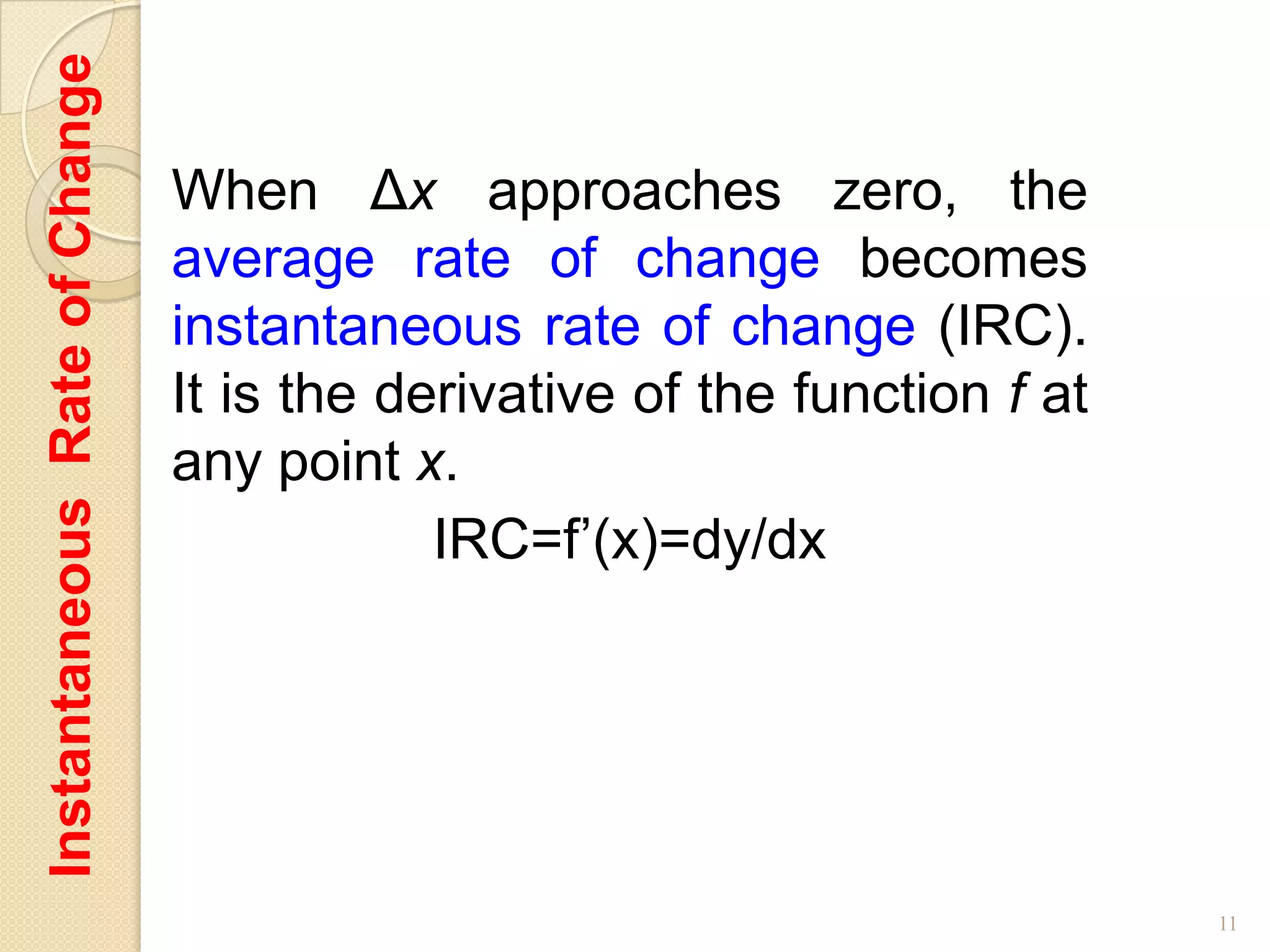 Instantaneous Rate of Change

                               When Δx approaches zero, the
                               average rate of change becomes
                               instantaneous rate of change (IRC).
                               It is the derivative of the function f at
                               any point x.
                                           IRC=f’(x)=dy/dx




                                                                           11
 