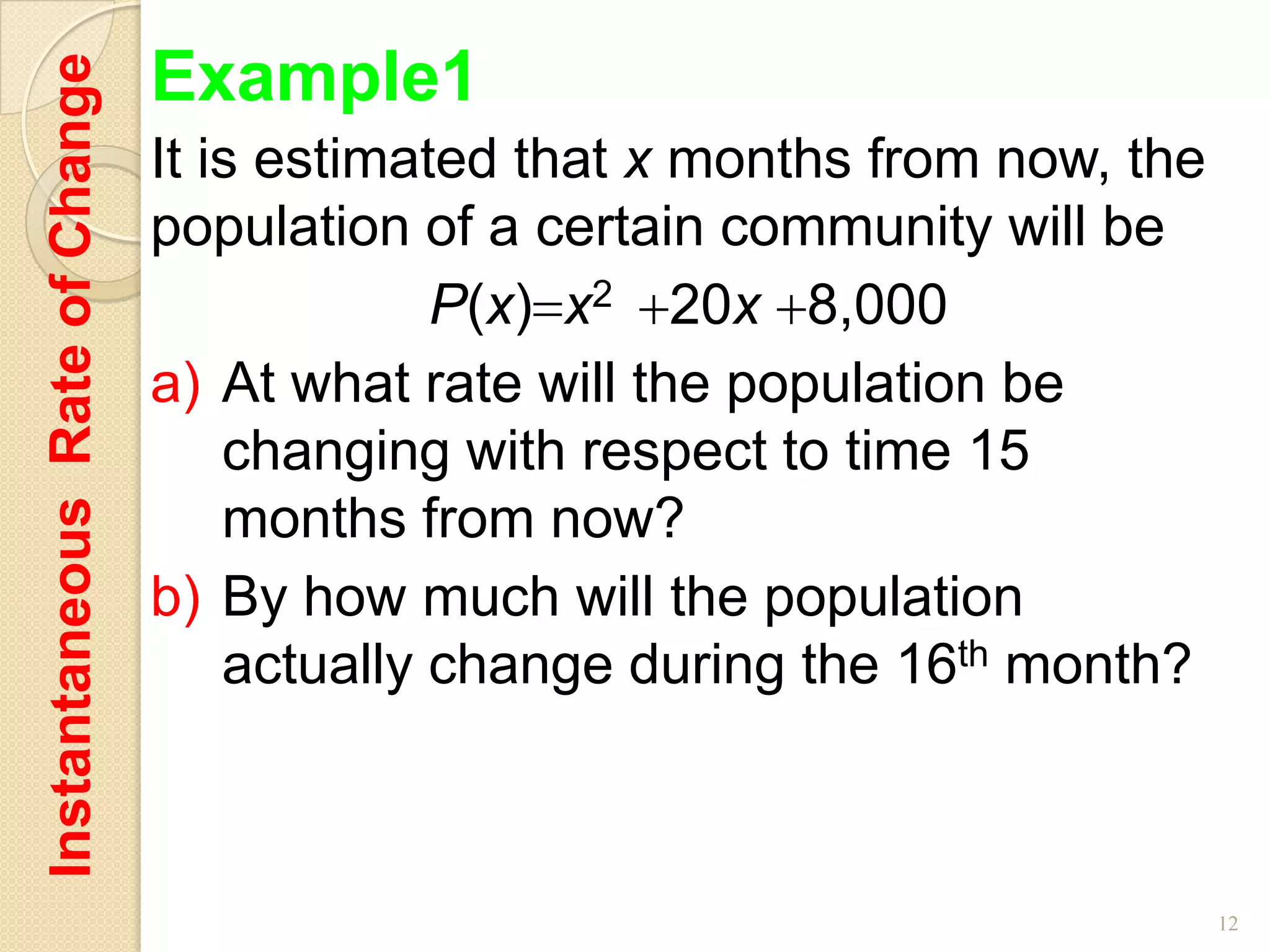 Instantaneous Rate of Change   Example1
                               It is estimated that x months from now, the
                               population of a certain community will be
                                            P(x) x2 20x 8,000
                               a) At what rate will the population be
                                   changing with respect to time 15
                                   months from now?
                               b) By how much will the population
                                   actually change during the 16th month?



                                                                             12
 