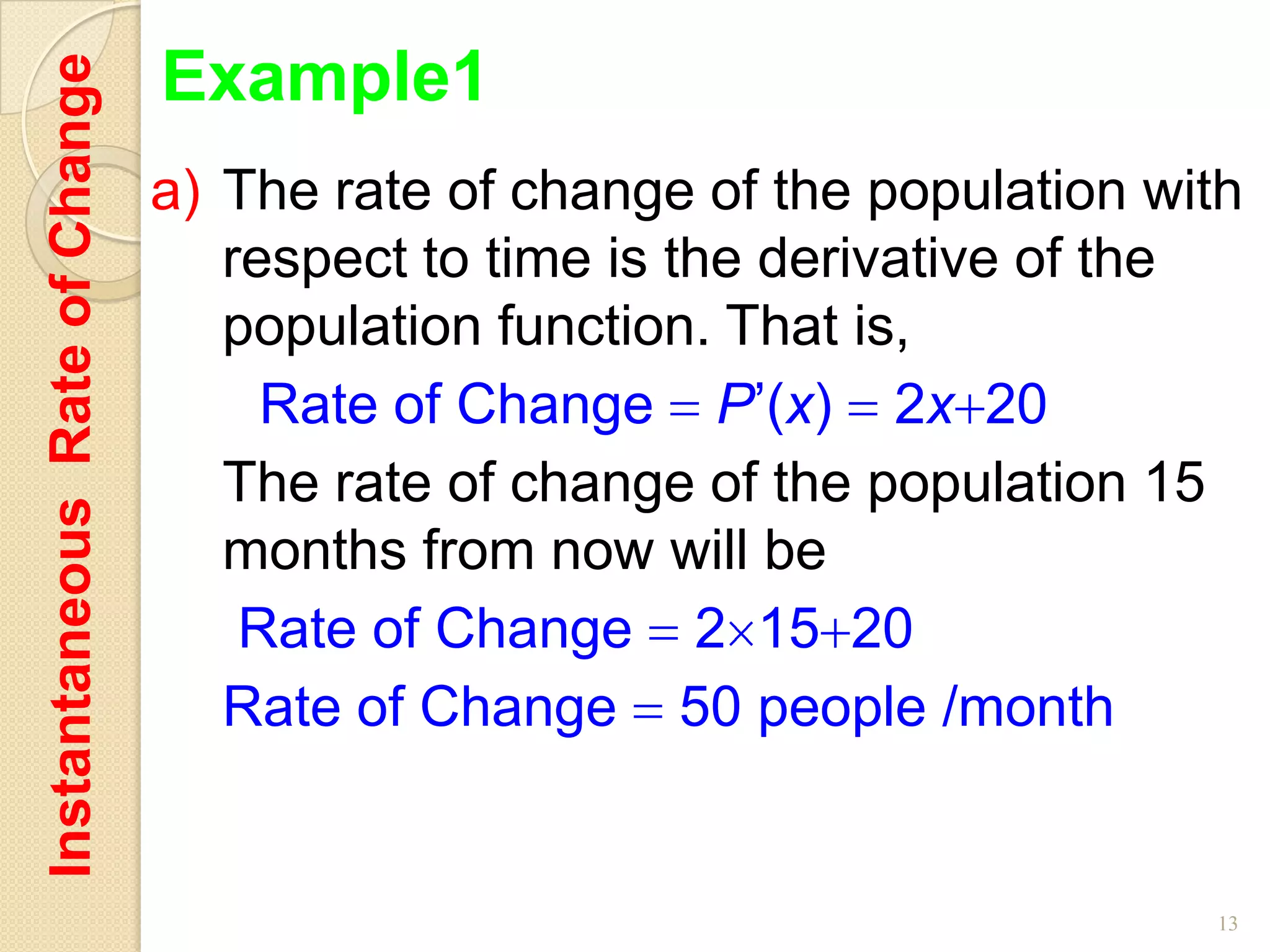 Instantaneous Rate of Change   Example1
                               a) The rate of change of the population with
                                  respect to time is the derivative of the
                                  population function. That is,
                                    Rate of Change P’(x) 2x 20
                                  The rate of change of the population 15
                                  months from now will be
                                   Rate of Change 2 15 20
                                  Rate of Change 50 people /month


                                                                         13
 