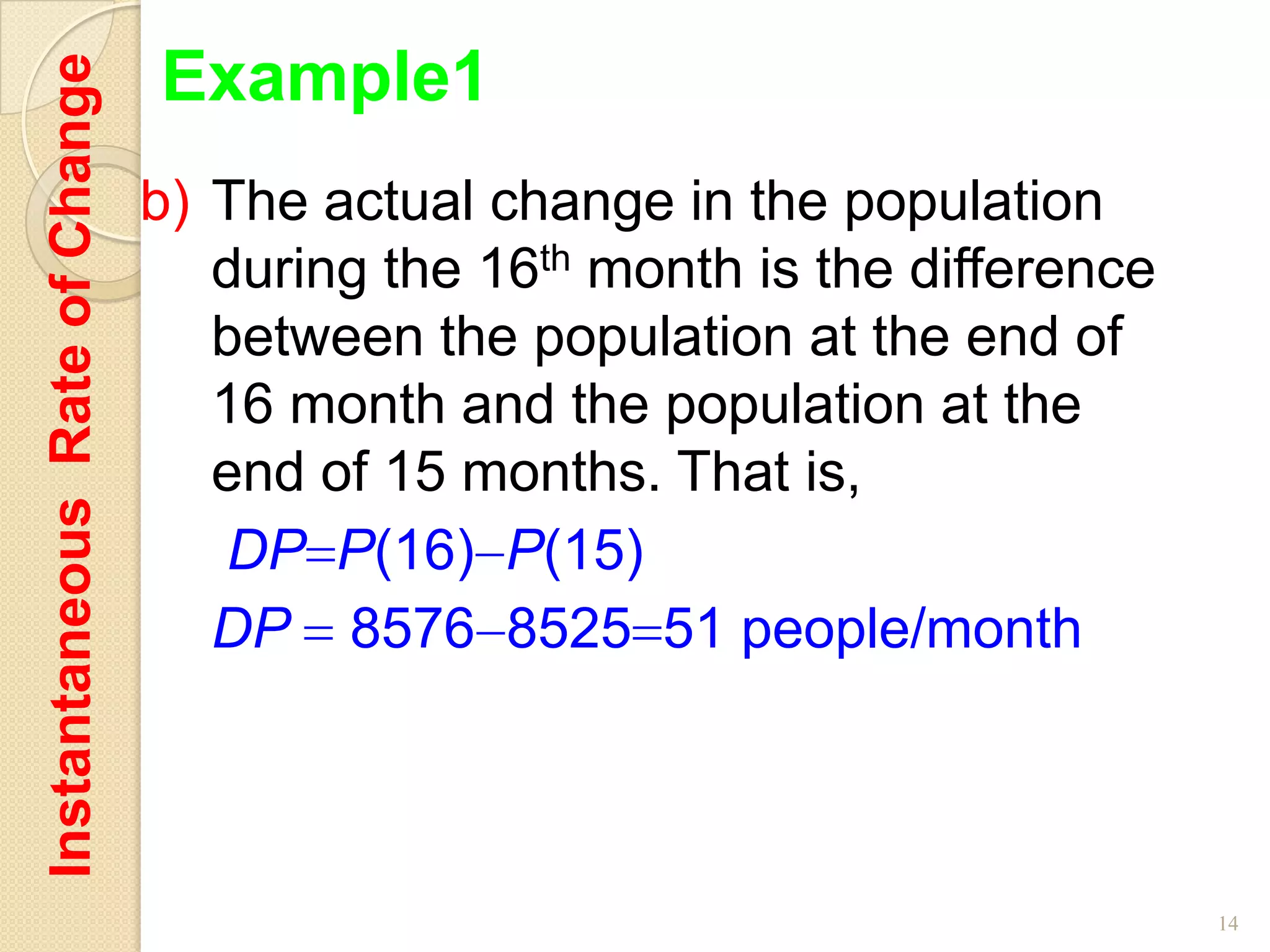 Instantaneous Rate of Change   Example1
                               b) The actual change in the population
                                  during the 16th month is the difference
                                  between the population at the end of
                                  16 month and the population at the
                                  end of 15 months. That is,
                                  DP P(16) P(15)
                                  DP 8576 8525 51 people/month




                                                                            14
 
