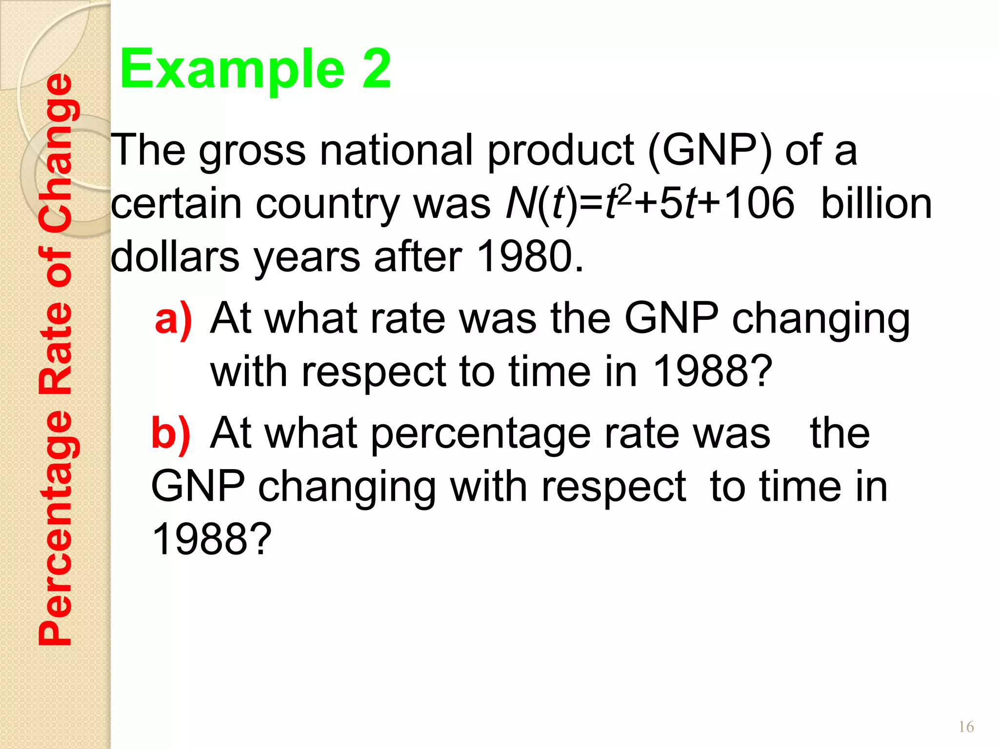Percentage Rate of Change   Example 2
                            The gross national product (GNP) of a
                            certain country was N(t)=t2+5t+106 billion
                            dollars years after 1980.
                              a) At what rate was the GNP changing
                                 with respect to time in 1988?
                              b) At what percentage rate was the
                              GNP changing with respect to time in
                              1988?



                                                                         16
 